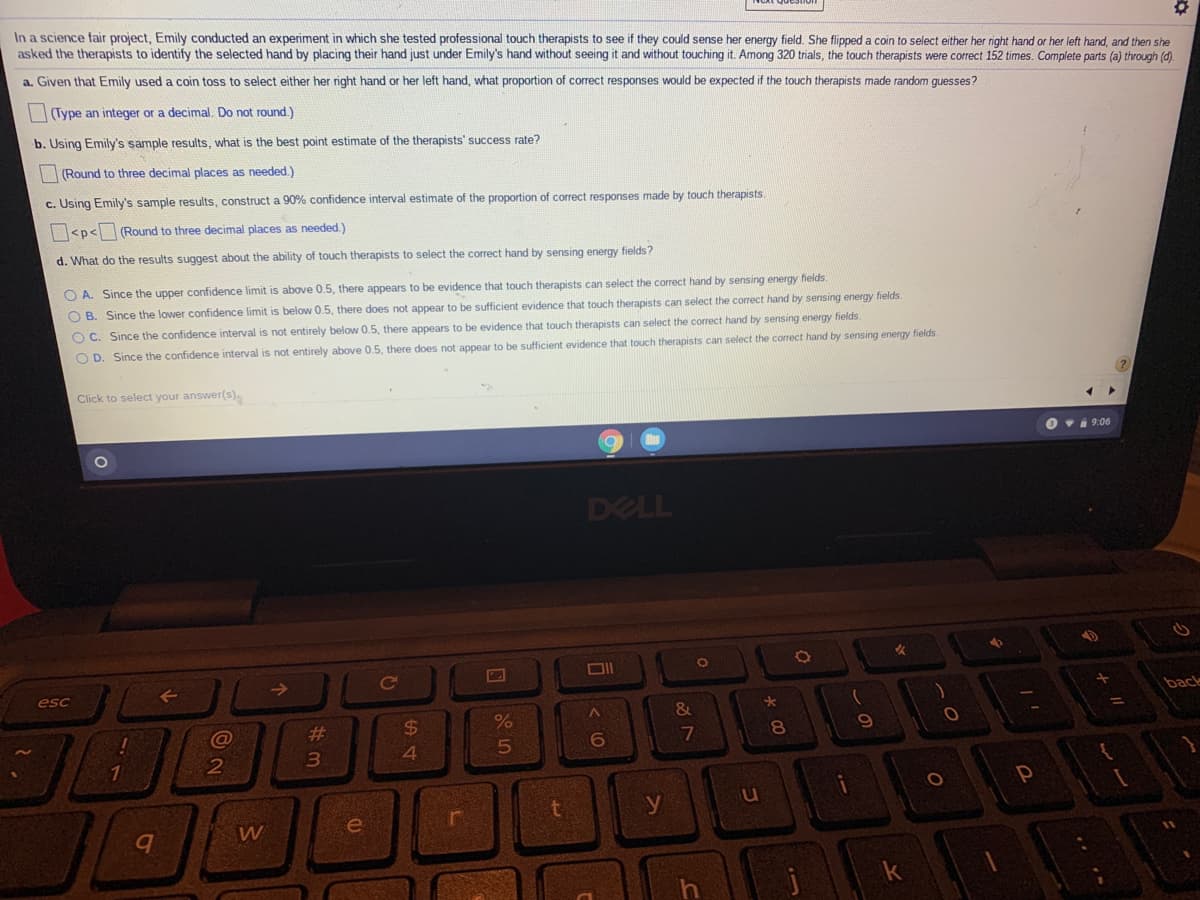 In a science fair project, Emily conducted an experiment in which she tested professional touch therapists to see if they could sense her energy field. She flipped a coin to select either her right hand or her left hand, and then she
asked the therapists to identify the selected hand by placing their hand just under Emily's hand without seeing it and without touching it. Among 320 trials, the touch therapists were correct 152 times. Complete parts (a) through ().
a. Given that Emily used a coin toss to select either her right hand or her left hand, what proportion of correct responses would be expected if the touch therapists made random guesses?
|Type an integer or a decimal. Do not round.)
b. Using Emily's sample results, what is the best point estimate of the therapists' success rate?
|(Round to three decimal places as needed.)
c. Using Emily's sample results, construct a 90% confidence interval estimate of the proportion of correct responses made by touch therapists.
|<p<(Round to three decimal places as needed.)
d. What do the results suggest about the ability of touch therapists to select the correct hand by sensing energy fields?
O A. Since the upper confidence limit is above 0.5, there appears to be evidence that touch therapists can select the correct hand by sensing energy fields.
O B. Since the lower confidence limit is below 0.5, there does not appear to be sufficient evidence that touch therapists can select the correct hand by sensing energy fields.
O C. Since the confidence interval is not entirely below 0.5, there appears to be evidence that touch therapists can select the correct hand by sensing energy fields.
O D. Since the confidence interval is not entirely above 0.5, there does not appear to be sufficient evidence that touch therapists can select the correct hand by sensing energy fields
Click to select your answer(s).
O vi 9:06
DELL
DII
->
Ce
esc
back
%23
24
7
8
3
4.
t
y
W
e
k
コ
く0
5
