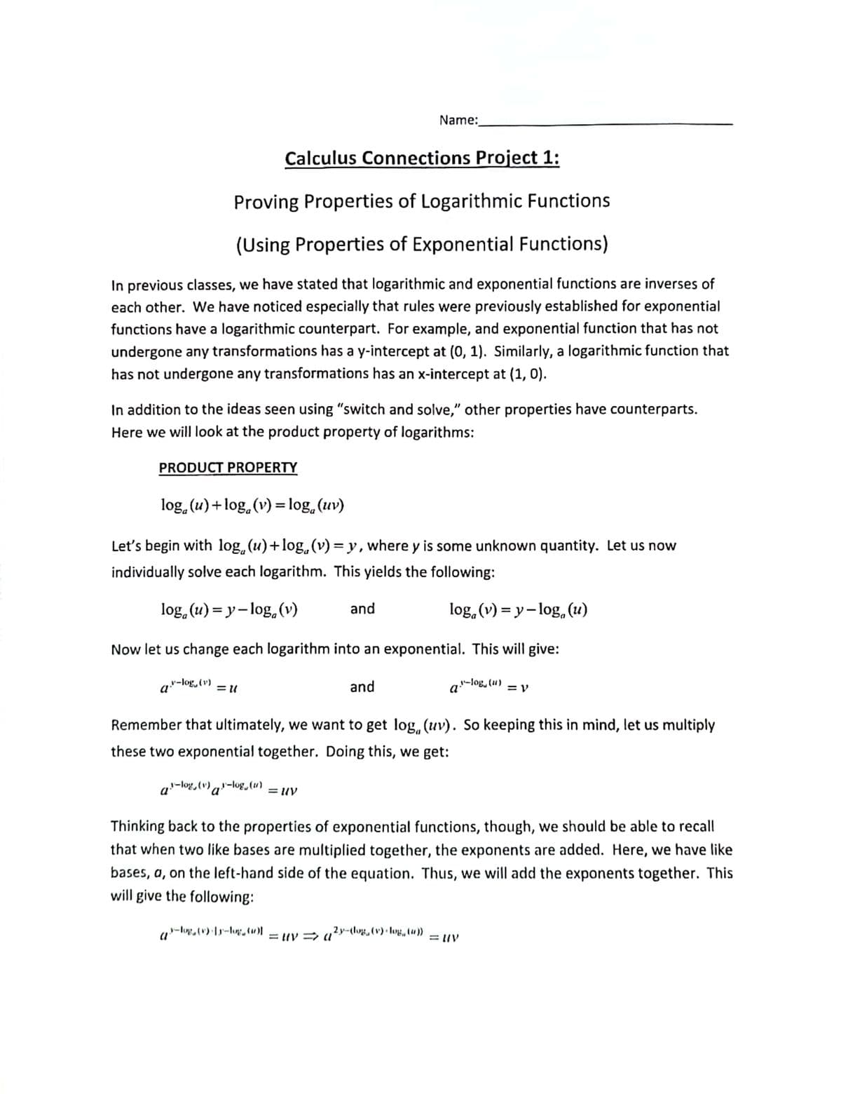 Calculus Connections Project 1:
Proving Properties of Logarithmic Functions
(Using Properties of Exponential Functions)
In previous classes, we have stated that logarithmic and exponential functions are inverses of
each other. We have noticed especially that rules were previously established for exponential
functions have a logarithmic counterpart. For example, and exponential function that has not
undergone any transformations has a y-intercept at (0, 1). Similarly, a logarithmic function that
has not undergone any transformations has an x-intercept at (1, 0).
In addition to the ideas seen using "switch and solve," other properties have counterparts.
Here we will look at the product property of logarithms:
PRODUCT PROPERTY
log (u) +log, (v) = log (uv)
Let's begin with log(u)+log (v) = y, where y is some unknown quantity. Let us now
individually solve each logarithm. This yields the following:
log(u)=y-log, (v)
log, (v)=y-log, (u)
Now let us change each logarithm into an exponential. This will give:
a."-log, (v) = 11
a."-log, (1) = V
¹-log, (v)-log(u)
a
Name:
and
Remember that ultimately, we want to get log, (uv). So keeping this in mind, let us multiply
these two exponential together. Doing this, we get:
= UV
-log, (v) [y-log (1)
and
Thinking back to the properties of exponential functions, though, we should be able to recall
that when two like bases are multiplied together, the exponents are added. Here, we have like
bases, a, on the left-hand side of the equation. Thus, we will add the exponents together. This
will give the following:
=uva
j²y—(log, (v) + log„ (4)) =UIV