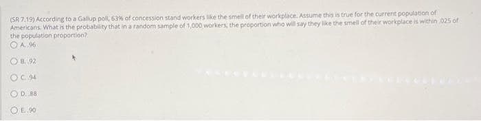 (SR 7.19) According to a Gallup poll, 63% of concession stand workers like the smell of their workplace. Assume this is true for the current population of
Americans. What is the probablity that in a random sample of 1,000 workers, the proportion who will say they like the smell of their workplace is within 025 of
the population proportion?
O A. 96
O B. 92
OC. 94
O D. 88
OE. 90
