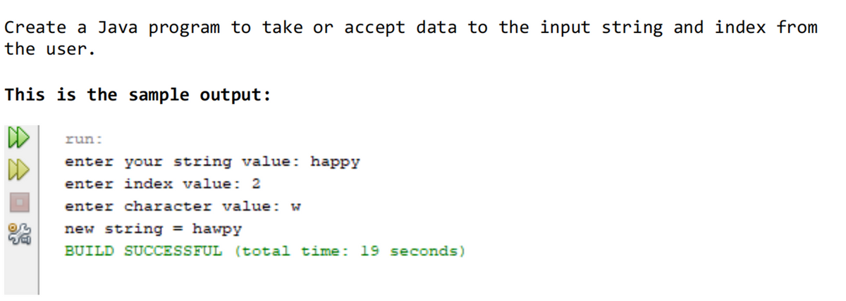 Create a Java program to take or accept data to the input string and index from
the user.
This is the sample output:
run:
enter your string value: happy
enter index value: 2
enter character value: w
new string = hawpy
BUILD SUCCESSFUL (total time: 19 seconds)
