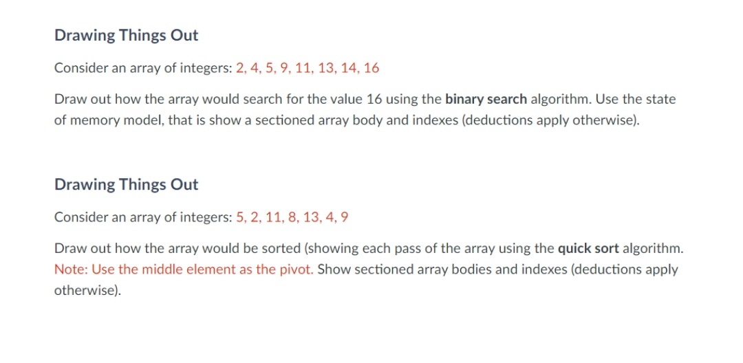 Drawing Things Out
Consider an array of integers: 2, 4, 5, 9, 11, 13, 14, 16
Draw out how the array would search for the value 16 using the binary search algorithm. Use the state
of memory model, that is show a sectioned array body and indexes (deductions apply otherwise).
Drawing Things Out
Consider an array of integers: 5, 2, 11, 8, 13, 4, 9
Draw out how the array would be sorted (showing each pass of the array using the quick sort algorithm.
Note: Use the middle element as the pivot. Show sectioned array bodies and indexes (deductions apply
otherwise).
