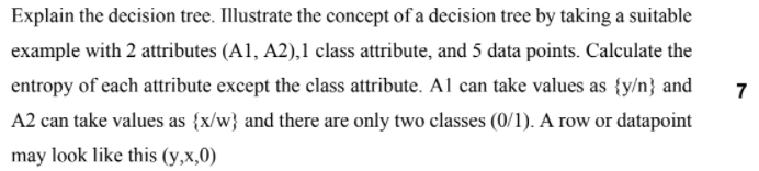 Explain the decision tree. Illustrate the concept of a decision tree by taking a suitable
example with 2 attributes (A1, A2),1 class attribute, and 5 data points. Calculate the
entropy of each attribute except the class attribute. Al can take values as {y/n} and
7
A2 can take values as {x/w} and there are only two classes (0/1). A row or datapoint
may look like this (y,x,0)
