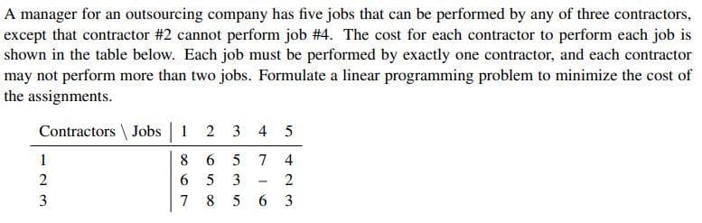 A manager for an outsourcing company has five jobs that can be performed by any of three contractors,
except that contractor #2 cannot perform job #4. The cost for each contractor to perform each job is
shown in the table below. Each job must be performed by exactly one contractor, and each contractor
may not perform more than two jobs. Formulate a linear programming problem to minimize the cost of
the assignments.
Contractors \ Jobs | 1 2 3 4 5
1
8 6
5 7
4
2
6.
5
3
3
7 8
5 6 3
