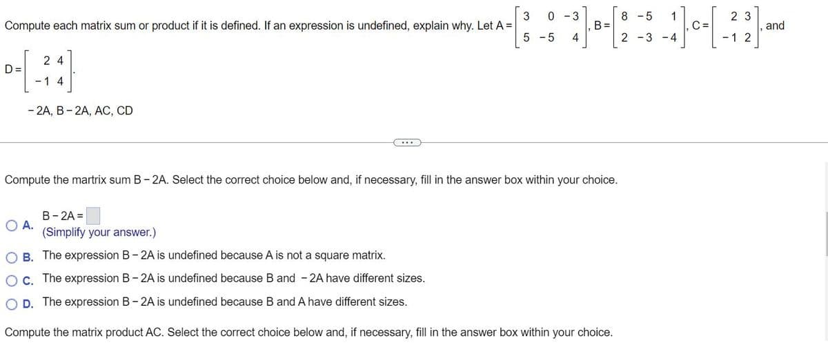 Compute each matrix sum or product if it is defined. If an expression is undefined, explain why. Let A =
D=
24
- 1 4
- 2A, B - 2A, AC, CD
O A.
3 0 3
8-5 1
-[- -* |-·-[2-3-4)--[-²2]
C=
5 -5 4
...
B-2A =
(Simplify your answer.)
Compute the martrix sum B-2A. Select the correct choice below and, if necessary, fill in the answer box within your choice.
며
B =
OB. The expression B-2A is undefined because A is not a square matrix.
O c. The expression B-2A is undefined because B and -2A have different sizes.
O D. The expression B-2A is undefined because B and A have different sizes.
Compute the matrix product AC. Select the correct choice below and, if necessary, fill in the answer box within your choice.
1
and