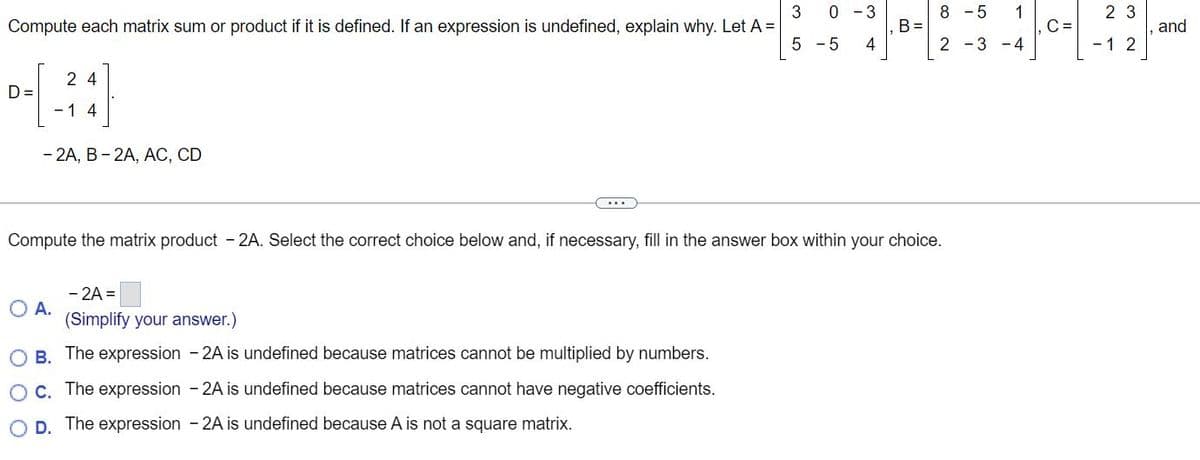 Compute each matrix sum or product if it is defined. If an expression is undefined, explain why. Let A =
24
0-[-²4]
D=
1
- 2A, B-2A, AC, CD
O A.
....
- 2A =
(Simplify your answer.)
3 0-3
OB. The expression - 2A is undefined because matrices cannot be multiplied by numbers.
O c. The expression - 2A is undefined because matrices cannot have negative coefficients.
D. The expression - 2A is undefined because A is not a square matrix.
5 -5 4
Compute the matrix product - 2A. Select the correct choice below and, if necessary, fill in the answer box within your choice.
B =
8 -5
2-3-4
1
C =
23
- 1 2
and