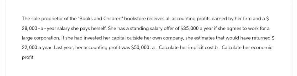 The sole proprietor of the "Books and Children" bookstore receives all accounting profits earned by her firm and a $
28,000-a-year salary she pays herself. She has a standing salary offer of $35,000 a year if she agrees to work for a
large corporation. If she had invested her capital outside her own company, she estimates that would have returned $
22,000 a year. Last year, her accounting profit was $50,000.a. Calculate her implicit cost.b. Calculate her economic
profit.