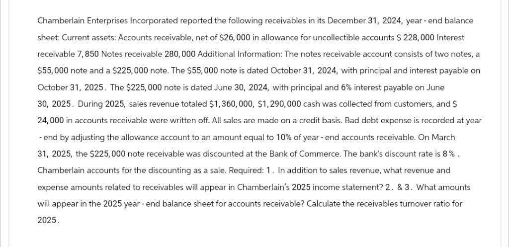 Chamberlain Enterprises Incorporated reported the following receivables in its December 31, 2024, year-end balance
sheet: Current assets: Accounts receivable, net of $26,000 in allowance for uncollectible accounts $ 228,000 Interest
receivable 7,850 Notes receivable 280,000 Additional Information: The notes receivable account consists of two notes, a
$55,000 note and a $225,000 note. The $55,000 note is dated October 31, 2024, with principal and interest payable on
October 31, 2025. The $225,000 note is dated June 30, 2024, with principal and 6% interest payable on June
30, 2025. During 2025, sales revenue totaled $1,360,000, $1,290,000 cash was collected from customers, and $
24,000 in accounts receivable were written off. All sales are made on a credit basis. Bad debt expense is recorded at year
-end by adjusting the allowance account to an amount equal to 10% of year-end accounts receivable. On March
31, 2025, the $225,000 note receivable was discounted at the Bank of Commerce. The bank's discount rate is 8%.
Chamberlain accounts for the discounting as a sale. Required: 1. In addition to sales revenue, what revenue and
expense amounts related to receivables will appear in Chamberlain's 2025 income statement? 2. & 3. What amounts
will appear in the 2025 year-end balance sheet for accounts receivable? Calculate the receivables turnover ratio for
2025.