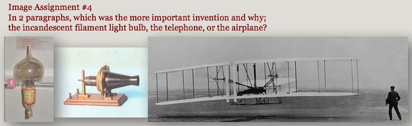 Image Assignment #4
In 2 paragraphs, which was the more important invention and why;
the incandescent filament light bulb, the telephone, or the airplane?
