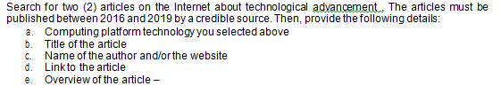 Search for two (2) articles on the Internet about technological adyancement. The articles must be
published between 2016 and 2019 by a credible source. Then, provide the following details:
a. Computing platform technology you selected above
b. Title of the article
c. Name of the author and/orthe website
d. Linkto the article
e. Overview of the article -
