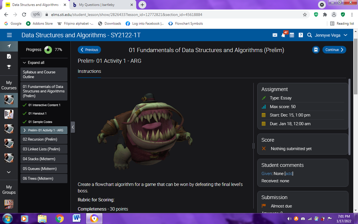 STI Data Structures and Algorithms - X
b My Questions | bartleby
+
A elms.sti.edu/student_lesson/show/2826433?lesson_id=12772821&section_id=45618884
G Google O Addons Store
W Filipino alphabet -. O Downloads
Log into Facebook |.
> Flowchart Symbols
E Reading list
47
Data Structures and Algorithms - SY2122-1T
Q Jennyve Vega v
?
1
Progress
( Previous
01 Fundamentals of Data Structures and Algorithms (Prelim)
Continue >
77%
v Expand all
Prelim- 01 Activity 1 - ARG
Instructions
Syllabus and Course
Outline
My
Courses
01 Fundamentals of Data
Structures and Algorithms
(Prelim)
Assignment
* Type: Essay
V 01 Interactive Content 1
ul Max score: 50
V 01 Handout 1
I Start: Dec 15, 1:00 pm
V 01 Sample Codes
I Due: Jan 18, 12:00 am
> Prelim- 01 Activity 1- ARG
02 Recursion (Prelim)
Score
03 Linked Lists (Prelim)
X Nothing submitted yet
04 Stacks (Midterm)
Student comments
05 Queues (Midterm)
Given: None [ada]
06 Trees (Midterm)
Received: none
Create a flowchart algorithm for a game that can be won by defeating the final leveľ's
My
Groups
boss.
Submission
Rubric for Scoring:
Almost due
Completeness - 30 points
W
7:01 PM
O ll
1/17/2022
