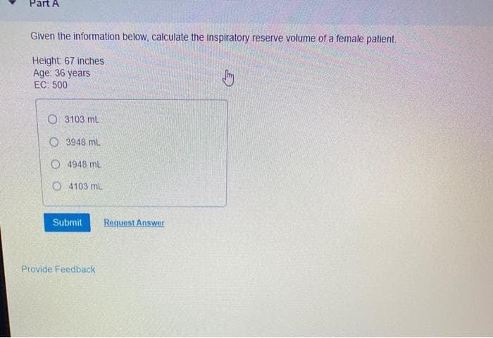 Part A
Given the information below, calculate the inspiratory reserve volume of a female patient.
Height: 67 inches
Age: 36 years
EC: 500
O 3103 ml
O 3948 mL
O 4948 mL
O 4103 mL
Submit
Request Answer
Provide Feedback
