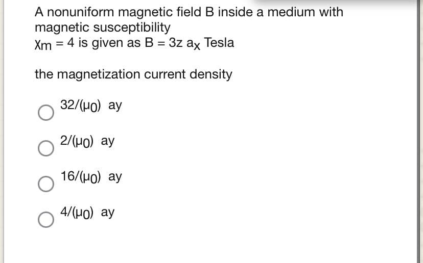 A nonuniform magnetic field B inside a medium with
magnetic susceptibility
4 is given as B = 3z ax Tesla
Xm
the magnetization current density
32/(Ho) ay
2/(Ho) ay
16/(Ho) ay
4/(H0) ay
