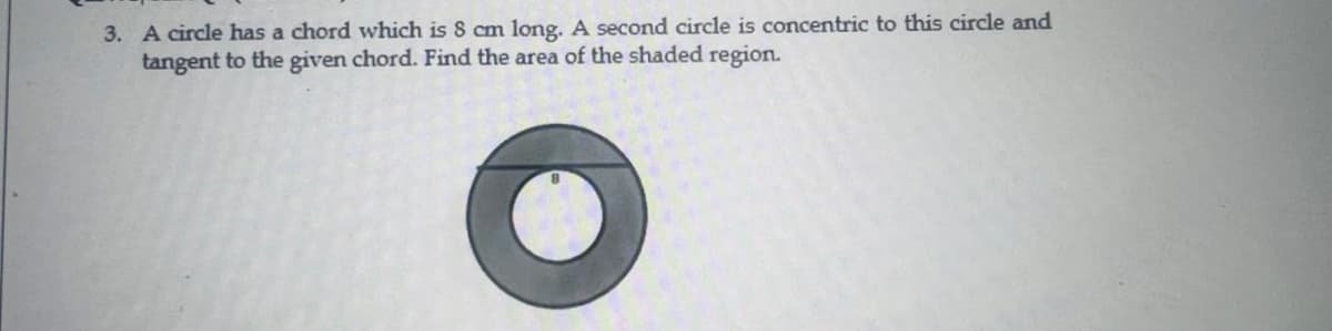 3. A circle has a chord which is 8 cm long. A second circle is concentric to this circle and
tangent to the given chord. Find the area of the shaded region.
