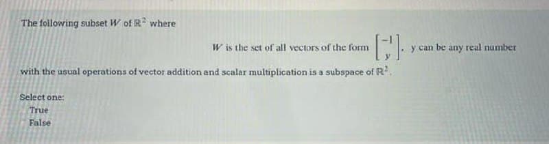 The following subset W of R² where
W is the set of all vectors of the form
[]
with the usual operations of vector addition and scalar multiplication is a subspace of R²
Select one:
True
False
y can be any real number