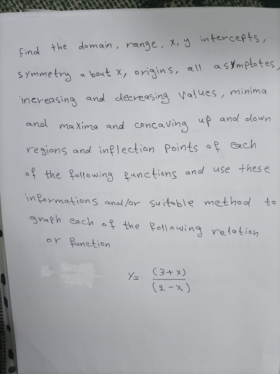 Find the domain, range, x, y intercepts,
symmetry a asymptotes,
bout x, origins, all
increasing and decreasing values, minima
up and down
and maxima and concaving
regions and inflection Points of each
of the following functions and use thes e
informations and lor suitable method to
graph each of the Rollowing relationh
or funetion
(3+ x)
Y=
(2-x)
