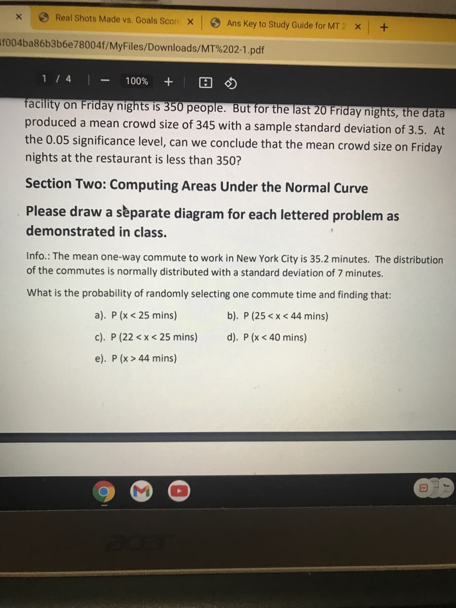 Real Shots Made vs. Goals Score X
Ans Key to Study Guide for MT 2 X
f004ba86b3b6e78004f/MyFiles/Downloads/MT%202-1.pdf
1 / 4
100%
facility on Friday nights is 350 people. But for the last 20 Friday nights, the data
produced a mean crowd size of 345 with a sample standard deviation of 3.5. At
the 0.05 significance level, can we conclude that the mean crowd size on Friday
nights at the restaurant is less than 350?
Section Two: Computing Areas Under the Normal Curve
Please draw a sèparate diagram for each lettered problem as
demonstrated in class.
Info.: The mean one-way commute to work in New York City is 35.2 minutes. The distribution
of the commutes is normally distributed with a standard deviation of 7 minutes.
What is the probability of randomly selecting one commute time and finding that:
a). P (x < 25 mins)
b). P (25 <x < 44 mins)
c). P (22 <x< 25 mins)
d). P (x < 40 mins)
e). P (x > 44 mins)
