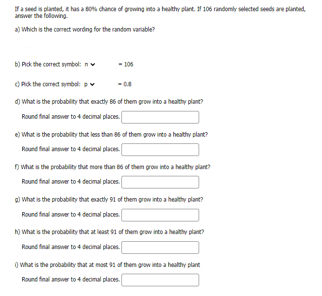If a seed is planted, it has a 80% chance of growing into a healthy plant. If 106 randomly selected seeds are planted,
answer the following.
a) Which is the correct wording for the random variable?
b) Pick the correct symbol: n
- 106
c) Pick the correct symbol: p
= 0.8
d) What is the probability that exactly 86 of them grow into a healthy plant?
Round final answer to 4 decimal places.
e) What is the probability that less than 86 of them grow into a healthy plant?
Round final answer to 4 decimal places.
f) What is the probability that more than 86 of them grow into a healthy plant?
Round final answer to 4 decimal places.
g) What is the probability that exactly 91 of them grow into a healthy plant?
Round final answer to 4 decimal places.
h) What is the probability that at least 91 of them grow into a healthy plant?
Round final answer to 4 decimal places.
i) What is the probability that at most 91 of them grow into a healthy plant
Round final answer to 4 decimal places.