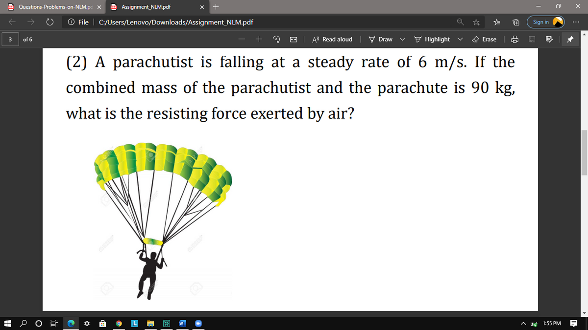 Questions-Problems-on-NLM.pd x
E Assignment_NLM.pdf
O File | C:/Users/Lenovo/Downloads/Assignment_NLM.pdf
Sign in
A) Read aloud
V Draw
F Highlight
O Erase
3
of 6
(2) A parachutist is falling at a steady rate of 6 m/s. If the
combined mass of the parachutist and the parachute is 90 kg,
what is the resisting force exerted by air?
1:55 PM
