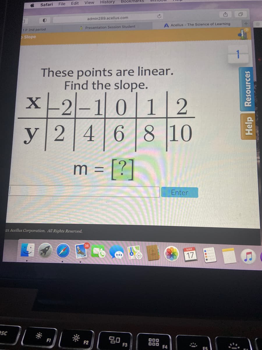 File
Edit
View
History
BookmarkS
Safari
admin289.acellus.com
A Acellus - The Science of Learning
O Presentation Session Student
1P 2nd period
Slope
These points are linear.
Find the slope.
X-2-101 2
y246
8 10
[?]
m =
Enter
21 Acellus Corporation. All Rights Reserved.
MAR
17
esc
F1
F2
F3
000
F4
Help Resources
