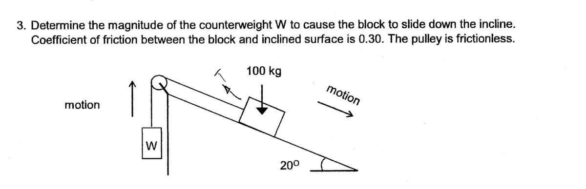3. Determine the magnitude of the counterweight W to cause the block to slide down the incline.
Coefficient of friction between the block and inclined surface is 0.30. The pulley is frictionless.
100 kg
motion
motion
200
w/

