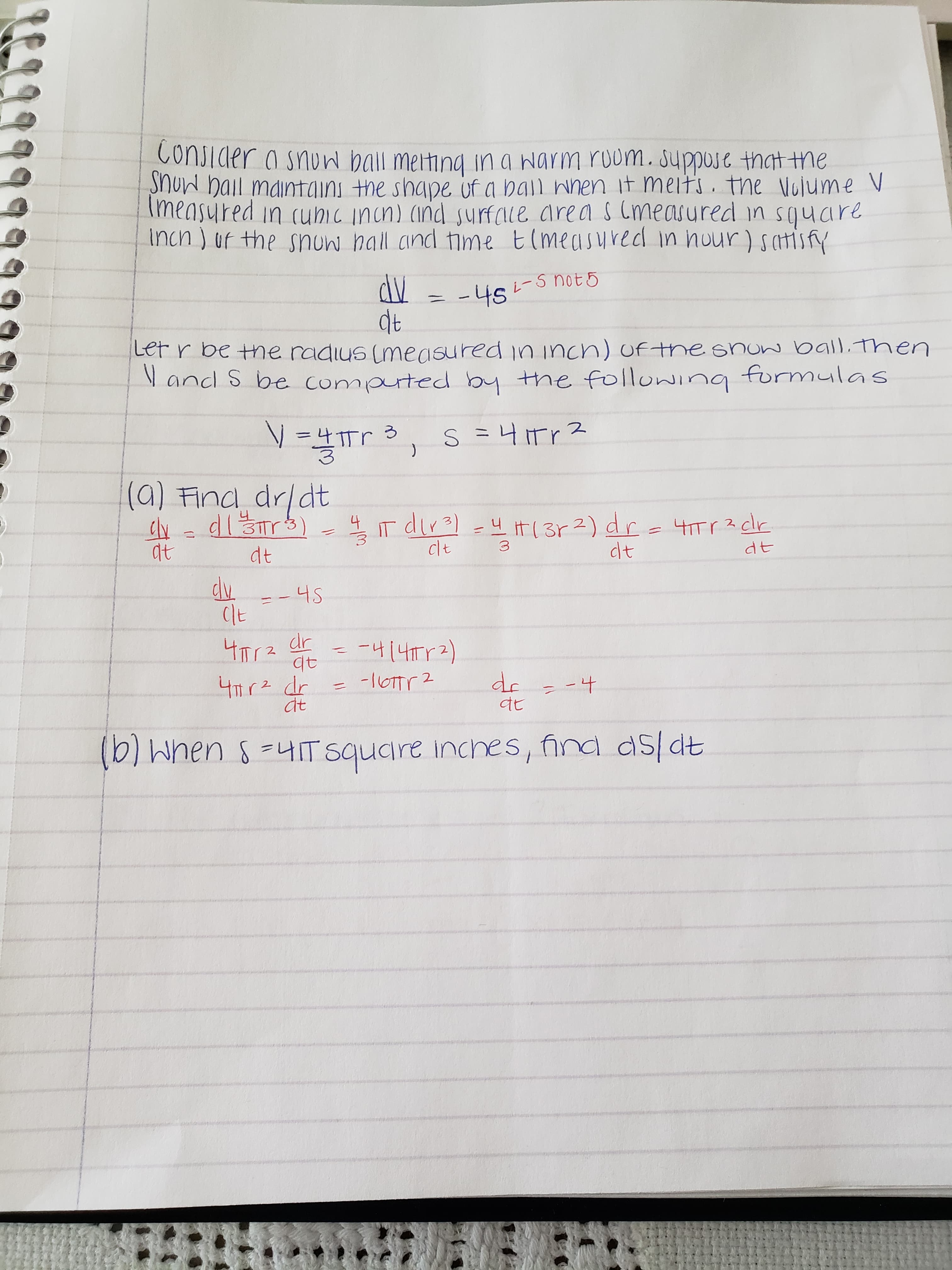 Conjider a snun ball meting ina narm roum. Juppo that the
SNUN hail maintaini the shape uf a ball wnen it melts the Vulume V
Imeasured in (uhic incn) (ind urfale area sCmeasured in square
Inch ) uf the snun hall cind time t(measurec in hour) satisfy
dV
dt
-나s
err be the radius (measured in incn) of the snuw ball. Then
andl S be conmpted by the foluing
formulas
S= 니Tr2
(a) Find drldt
tTr2 dr
dt
it ( 3r 2) dr-Tr3 cr
T dira
clt
31r3)
dt
dt
at
--4S
Clt
나ㅠ
4141r2)
TTr2 dr
dc
-1OTTr 2
4Tr2 dr
at
-4
tt
(b) When uIT square inches, find dsldt
-M
पुड
