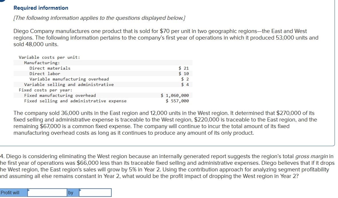 Required information
[The following information applies to the questions displayed below.]
Diego Company manufactures one product that is sold for $70 per unit in two geographic regions-the East and West
regions. The following information pertains to the company's first year of operations in which it produced 53,000 units and
sold 48,000 units.
Variable costs per unit:
Manufacturing:
Direct materials
Direct labor
Variable manufacturing overhead
Variable selling and administrative
Fixed costs per year:
Fixed manufacturing overhead
Fixed selling and administrative expense
Profit will
$ 21
$ 10
$2
$4
The company sold 36,000 units in the East region and 12,000 units in the West region. It determined that $270,000 of its
fixed selling and administrative expense is traceable to the West region, $220,000 is traceable to the East region, and the
remaining $67,000 is a common fixed expense. The company will continue to incur the total amount of its fixed
manufacturing overhead costs as long as it continues to produce any amount of its only product.
$ 1,060,000
$ 557,000
4. Diego is considering eliminating the West region because an internally generated report suggests the region's total gross margin in
he first year of operations was $66,000 less than its traceable fixed selling and administrative expenses. Diego believes that if it drops
he West region, the East region's sales will grow by 5% in Year 2. Using the contribution approach for analyzing segment profitability
and assuming all else remains constant in Year 2, what would be the profit impact of dropping the West region in Year 2?
by