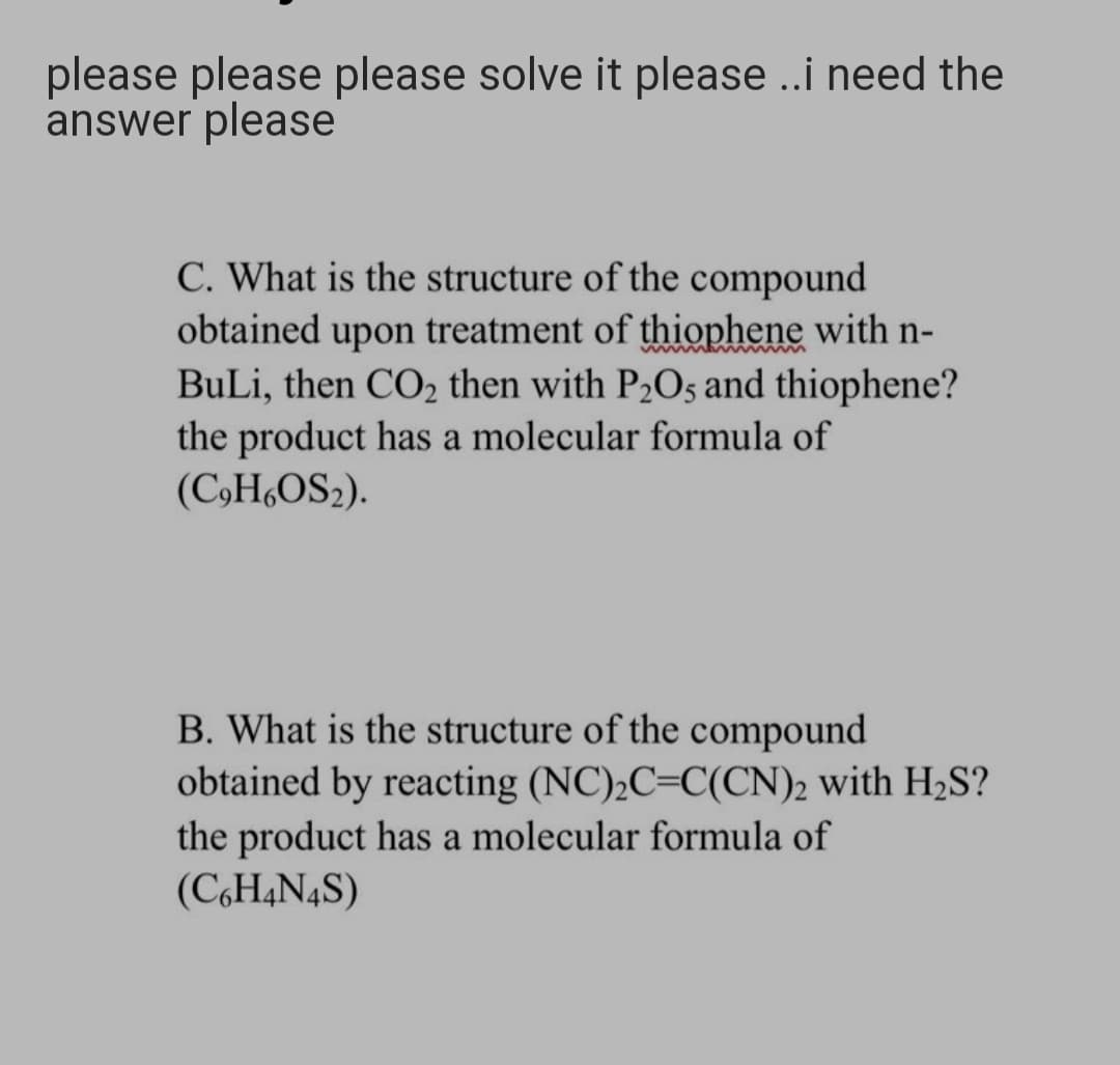 please please please solve it please .i need the
answer please
C. What is the structure of the compound
obtained upon treatment of thiophene with n-
BuLi, then CO2 then with P2O5 and thiophene?
the product has a molecular formula of
(C,H,OS2).
B. What is the structure of the compound
obtained by reacting (NC)2C=C(CN)2 with H2S?
the product has a molecular formula of
(C,H4N4S)
