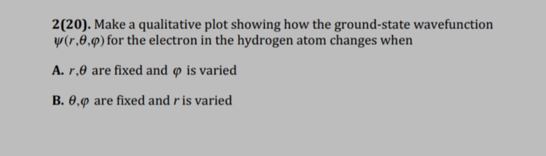 2(20). Make a qualitative plot showing how the ground-state wavefunction
y(r,0,9) for the electron in the hydrogen atom changes when
A. r,0 are fixed and o is varied
B. 0,9 are fixed and r is varied
