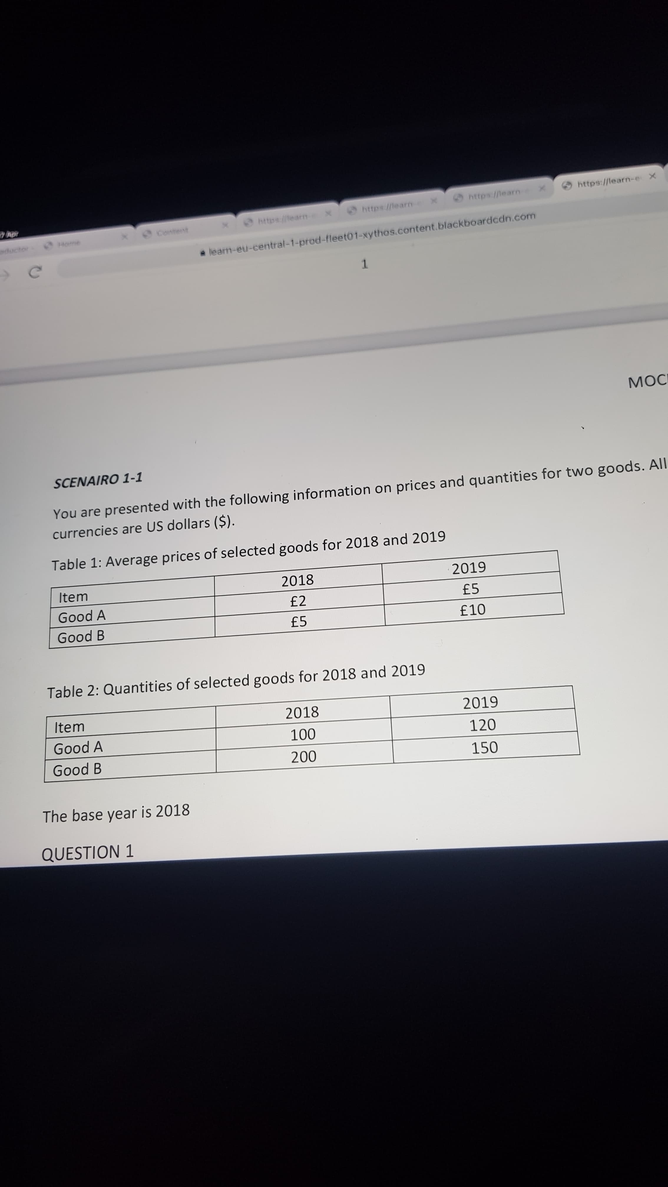 https://learn-e X
https://learn
https://tearn-
https://tearm
Content
ductor
learn-eu-central-1-prod-fleet01-xythos.content.blackboardcdn.com
1.
MOC
SCENAIRO 1-1
You are presented with the following information on prices and quantities for two goods. All
currencies are US dollars ($).
Table 1: Average prices of selected goods for 2018 and 2019
Item
2018
2019
Good A
£2
£5
Good B
£5
Table 2: Quantities of selected goods for 2018 and 2019
Item
2018
2019
Good A
120
Good B
150
The base year is 2018
QUESTION 1
