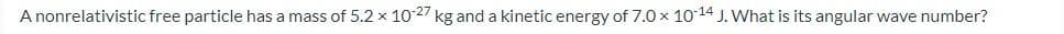 A nonrelativistic free particle has a mass of 5.2 x 10-27 kg and a kinetic energy of 7.0 x 10-14 J. What is its angular wave number?
