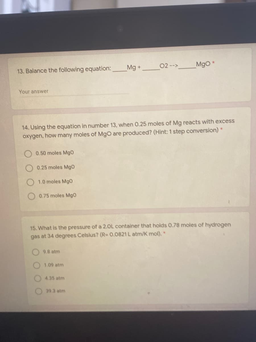 Mg +
02 --> Mgo
13. Balance the following equation:
Your answer
14. Using the equation in number 13, when 0.25 moles of Mg reacts with excess
oxygen, how many moles of MgO are produced? (Hint: 1 step conversion) *
0.50 moles MgO
0.25 moles Mgo
1.0 moles MgO
0.75 moles Mg0
15. What is the pressure of a 2.0L container that holds 0.78 moles of hydrogen
gas at 34 degrees Celsius? (R=0,0821 L atm/K mol),*
9.8 atm
1.09 atm
4.35 atm
39.3 atm
