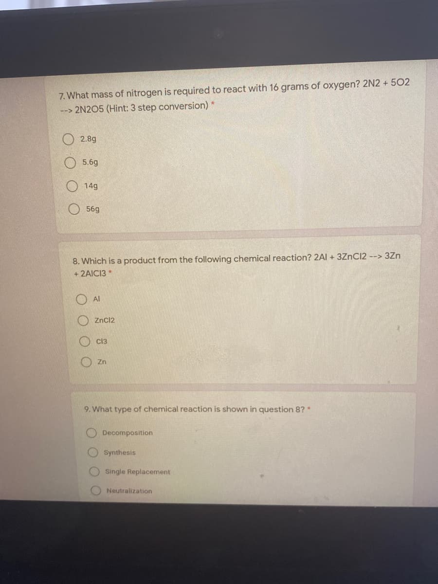 7. What mass of nitrogen is required to react with 16 grams of oxygen? 2N2 + 502
--> 2N2O5 (Hint: 3 step conversion)*
2.8g
5.6g
14g
56g
8. Which is a product from the following chemical reaction? 2AI + 3ZNC12 --> 3Zn
+2AICI3*
Al
Zncl2
Cl3
Zn
9. What type of chemical reaction is shown in question 8?*
Decomposition
O Synthesis
Single Replacement
Neutralization
