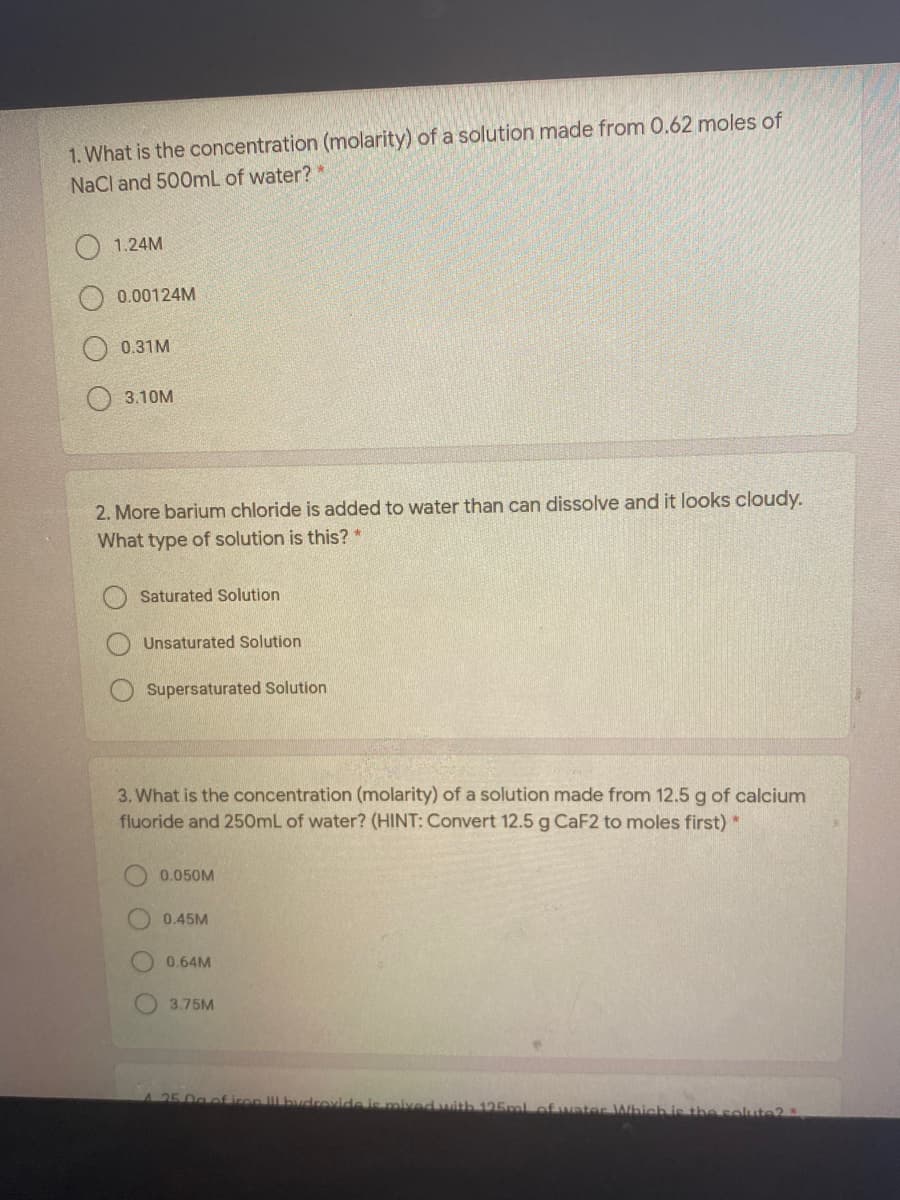 1. What is the concentration (molarity) of a solution made from 0.62 moles of
NaCl and 500mL of water?
O 1.24M
0.00124M
0.31M
3.10M
2. More barium chloride is added to water than can dissolve and it looks cloudy.
What type of solution is this? *
Saturated Solution
Unsaturated Solution
Supersaturated Solution
3. What is the concentration (molarity) of a solution made from 12.5 g of calcium
fluoride and 250mL of water? (HINT: Convert 12.5 g CaF2 to moles first) *
0.050M
0.45M
0.64M
3.75M
A25 0g of iron bvcrovide is oived with 125mlof uater Which is the solute2
