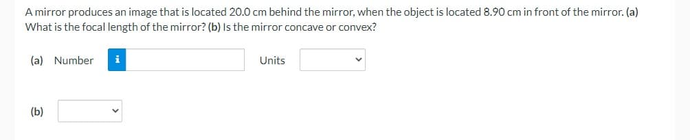 A mirror produces an image that is located 20.0 cm behind the mirror, when the object is located 8.90 cm in front of the mirror. (a)
What is the focal length of the mirror? (b) Is the mirror concave or convex?
(a) Number
(b)
i
Units