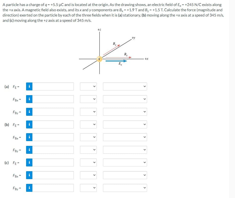 A particle has a charge of q = +5.5 µC and is located at the origin. As the drawing shows, an electric field of Ex = +245 N/C exists along
the +x axis. A magnetic field also exists, and its x and y components are Bx = +1.9 T and By = +1.5 T. Calculate the force (magnitude and
direction) exerted on the particle by each of the three fields when it is (a) stationary, (b) moving along the +x axis at a speed of 345 m/s,
and (c) moving along the +z axis at a speed of 345 m/s.
(a) FE=
FBx
FBy=
(b) FE=
FBx=
FBy=
(c) FE=
FBx=
FBy =
i
i
i
i
i
i
i
i
i
+z
B₂
E₂
B₂
+y
+x