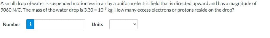 A small drop of water is suspended motionless in air by a uniform electric field that is directed upward and has a magnitude of
9060 N/C. The mass of the water drop is 3.30 x 10⁹ kg. How many excess electrons or protons reside on the drop?
Number
i
Units