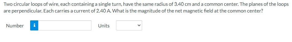 Two circular loops of wire, each containing a single turn, have the same radius of 3.40 cm and a common center. The planes of the loops
are perpendicular. Each carries a current of 2.40 A. What is the magnitude of the net magnetic field at the common center?
Number
MI
Units