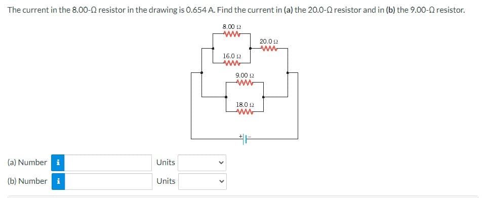 The current in the 8.00-Q resistor in the drawing is 0.654 A. Find the current in (a) the 20.0-0 resistor and in (b) the 9.00-Q resistor.
8.00 22
(a) Number i
(b) Number i
Units
Units
16.02
www
9.00 £2
www
18.092
+F
20.01
www