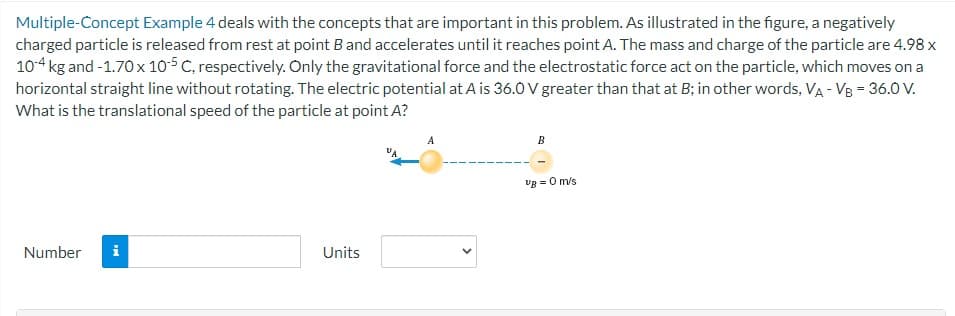 Multiple-Concept Example 4 deals with the concepts that are important in this problem. As illustrated in the figure, a negatively
charged particle is released from rest at point B and accelerates until it reaches point A. The mass and charge of the particle are 4.98 x
10-4 kg and -1.70 x 10-5 C, respectively. Only the gravitational force and the electrostatic force act on the particle, which moves on a
horizontal straight line without rotating. The electric potential at A is 36.0 V greater than that at B; in other words, VA - VB = 36.0 V.
What is the translational speed of the particle at point A?
Number i
Units
B
Ug = 0 m/s