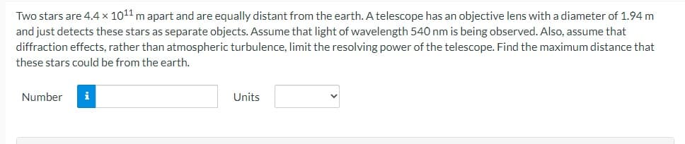 Two stars are 4.4 x 10¹1 m apart and are equally distant from the earth. A telescope has an objective lens with a diameter of 1.94 m
and just detects these stars as separate objects. Assume that light of wavelength 540 nm is being observed. Also, assume that
diffraction effects, rather than atmospheric turbulence, limit the resolving power of the telescope. Find the maximum distance that
these stars could be from the earth.
Number
i
Units