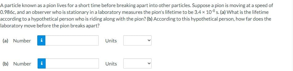 A particle known as a pion lives for a short time before breaking apart into other particles. Suppose a pion is moving at a speed of
0.986c, and an observer who is stationary in a laboratory measures the pion's lifetime to be 3.4 x 10-8 s. (a) What is the lifetime
according to a hypothetical person who is riding along with the pion? (b) According to this hypothetical person, how far does the
laboratory move before the pion breaks apart?
(a) Number
MI
(b) Number i
Units
Units