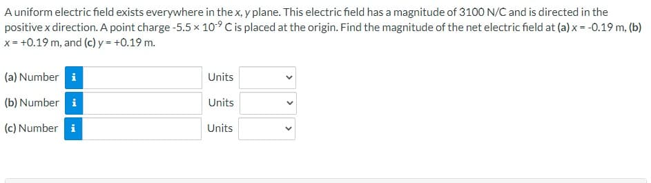 A uniform electric field exists everywhere in the x, y plane. This electric field has a magnitude of 3100 N/C and is directed in the
positive x direction. A point charge -5.5 × 10⁹ C is placed at the origin. Find the magnitude of the net electric field at (a) x = -0.19 m, (b)
x = +0.19 m, and (c) y = +0.19 m.
(a) Number i
(b) Number i
(c) Number i
Units
Units
Units
<
>