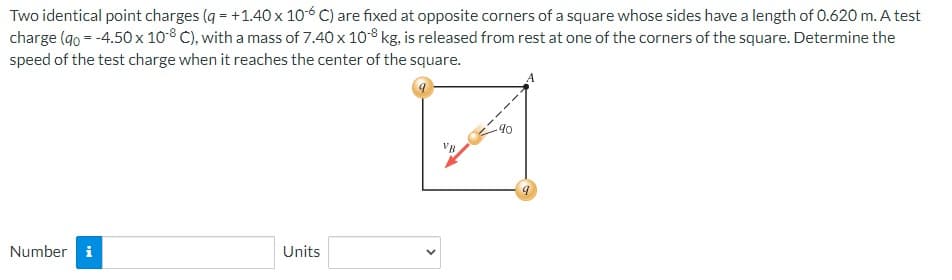 Two identical point charges (q=+1.40 x 10-6 C) are fixed at opposite corners of a square whose sides have a length of 0.620 m. A test
charge (90 = -4.50 x 108 C), with a mass of 7.40 x 10-8 kg, is released from rest at one of the corners of the square. Determine the
speed of the test charge when it reaches the center of the square.
Number i
Units
VB.
90
9