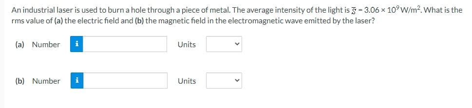 An industrial laser is used to burn a hole through a piece of metal. The average intensity of the light is 5 = 3.06 x 10⁹ W/m². What is the
rms value of (a) the electric field and (b) the magnetic field in the electromagnetic wave emitted by the laser?
(a) Number
(b) Number
i
i
Units
Units