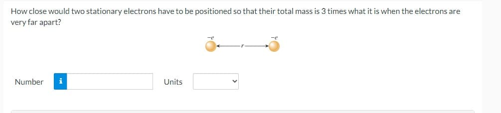 How close would two stationary electrons have to be positioned so that their total mass is 3 times what it is when the electrons are
very far apart?
Number i
Units