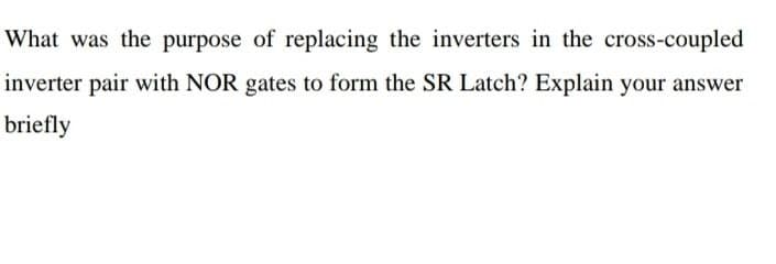 What was the purpose of replacing the inverters in the cross-coupled
inverter pair with NOR gates to form the SR Latch? Explain your answer
briefly
