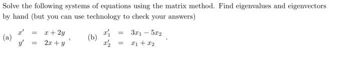 Solve the following systems of equations using the matrix method. Find eigenvalues and eigenvectors
by hand (but you can use technology to check your answers)
(a)
y'
x + 2y
= 2x + y
"
(b)
x₁ =
x₂
=
3x1 - 5x2
x1 + x2