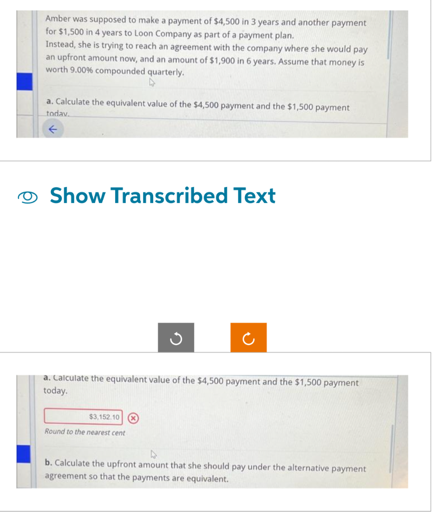 Amber was supposed to make a payment of $4,500 in 3 years and another payment
for $1,500 in 4 years to Loon Company as part of a payment plan.
Instead, she is trying to reach an agreement with the company where she would pay
an upfront amount now, and an amount of $1,900 in 6 years. Assume that money is
worth 9.00% compounded quarterly.
a. Calculate the equivalent value of the $4,500 payment and the $1,500 payment
today.
Show Transcribed Text
$3,152.10 X
G
a. Calculate the equivalent value of the $4,500 payment and the $1,500 payment
today.
Round to the nearest cent
(
b. Calculate the upfront amount that she should pay under the alternative payment
agreement so that the payments are equivalent.
