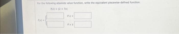 For the following absolute value function, write the equivalent piecewise-defined function.
f(x) = 12 + 7x1
if x <
if x2