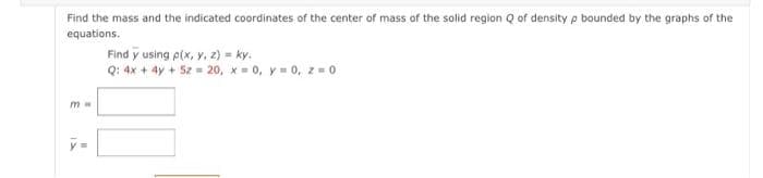 Find the mass and the indicated coordinates of the center of mass of the solid region Q of density p bounded by the graphs of the
equations.
mw
Find y using p(x, y, z) = ky.
Q: 4x + 4y + 5z = 20, x = 0, y = 0, z = 0